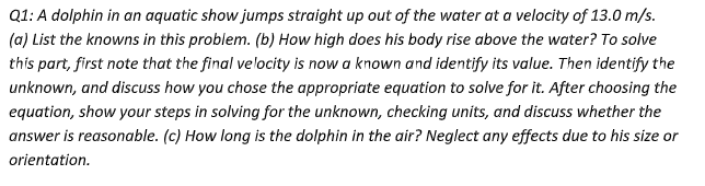 Q1: A dolphin in an aquatic show jumps straight up out of the water at a velocity of 13.0 m/s.
(a) List the knowns in this problem. (b) How high does his body rise above the water? To solve
this part, first note that the final velocity is now a known and identify its value. Then identify the
unknown, and discuss how you chose the appropriate equation to solve for it. After choosing the
equation, show your steps in solving for the unknown, checking units, and discuss whether the
answer is reasonable. (c) How long is the dolphin in the air? Neglect any effects due to his size or
orientation.
