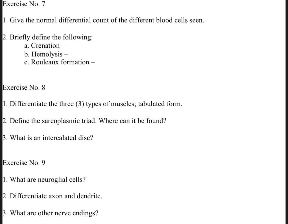 Exercise No. 7
1. Give the normal differential count of the different blood cells seen.
2. Briefly define the following:
a. Crenation
b. Hemolysis -
c. Rouleaux formation -
Exercise No. 8
1. Differentiate the three (3) types of muscles; tabulated form.
2. Define the sarcoplasmic triad. Where can it be found?
3. What is an intercalated disc?
Exercise No. 9
1. What are neuroglial cells?
2. Differentiate axon and dendrite.
3. What are other nerve endings?