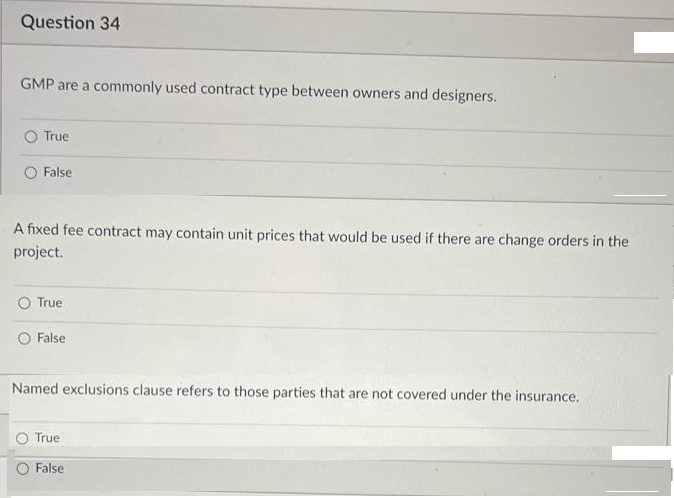 Question 34
GMP are a commonly used contract type between owners and designers.
True
False
A fixed fee contract may contain unit prices that would be used if there are change orders in the
project.
True
False
Named exclusions clause refers to those parties that are not covered under the insurance.
True
False
