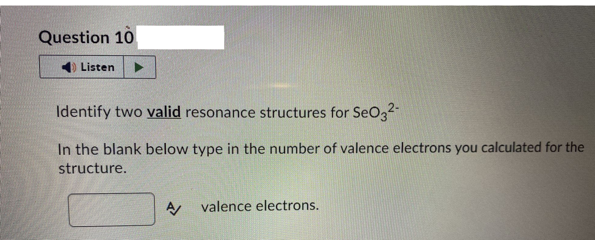 Question 10
Listen ▶
Identify two valid resonance structures for SeO3²¹
In the blank below type in the number of valence electrons you calculated for the
structure.
A valence electrons.