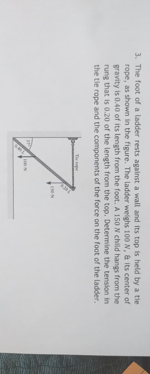 0.20 L
0.40 L
3. The foot of a ladder rests against a wall and its top is held by a tie
rope, as shown in the figure. The ladder weighs 100 N, & its center of
gravity is 0.40 of its length from the foot. A 150 N child hangs from the
rung that is 0.20 of the length from the top. Determine the tension in
the tie rope and the components of the force on the foot of the ladder.
Tie rope
IS0 N
37
100 N
