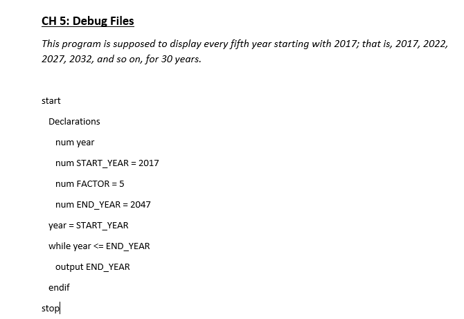 CH 5: Debug Files
This program is supposed to display every fifth year starting with 2017; that is, 2017, 2022,
2027, 2032, and so on, for 30 years.
start
Declarations
num year
num START_YEAR = 2017
num FACTOR = 5
num END YEAR = 2047
year = START_YEAR
while year <= END_YEAR
output END YEAR
endif
stopl