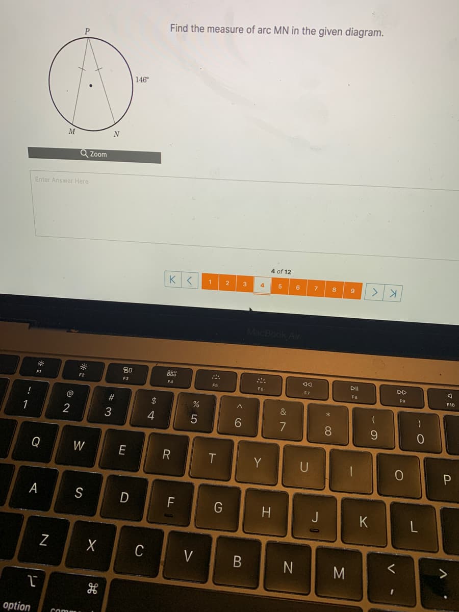 Find the measure of arc MN in the given diagram.
146°
M
N
Q Zoom
Enter Answer Here
4 of 12
Kく
>
2
3
6.
8
9
MacBook Air
80
DI
DD
E1
F2
F3
F4
F5
F6
F7
F8
F9
F10
@
#
$
1
2
3
4
6.
7
8
Q
W
R
T
Y
F
G
J
Z
C
V
く
N
M
option
comp
* CO
コ
エ
B
A

