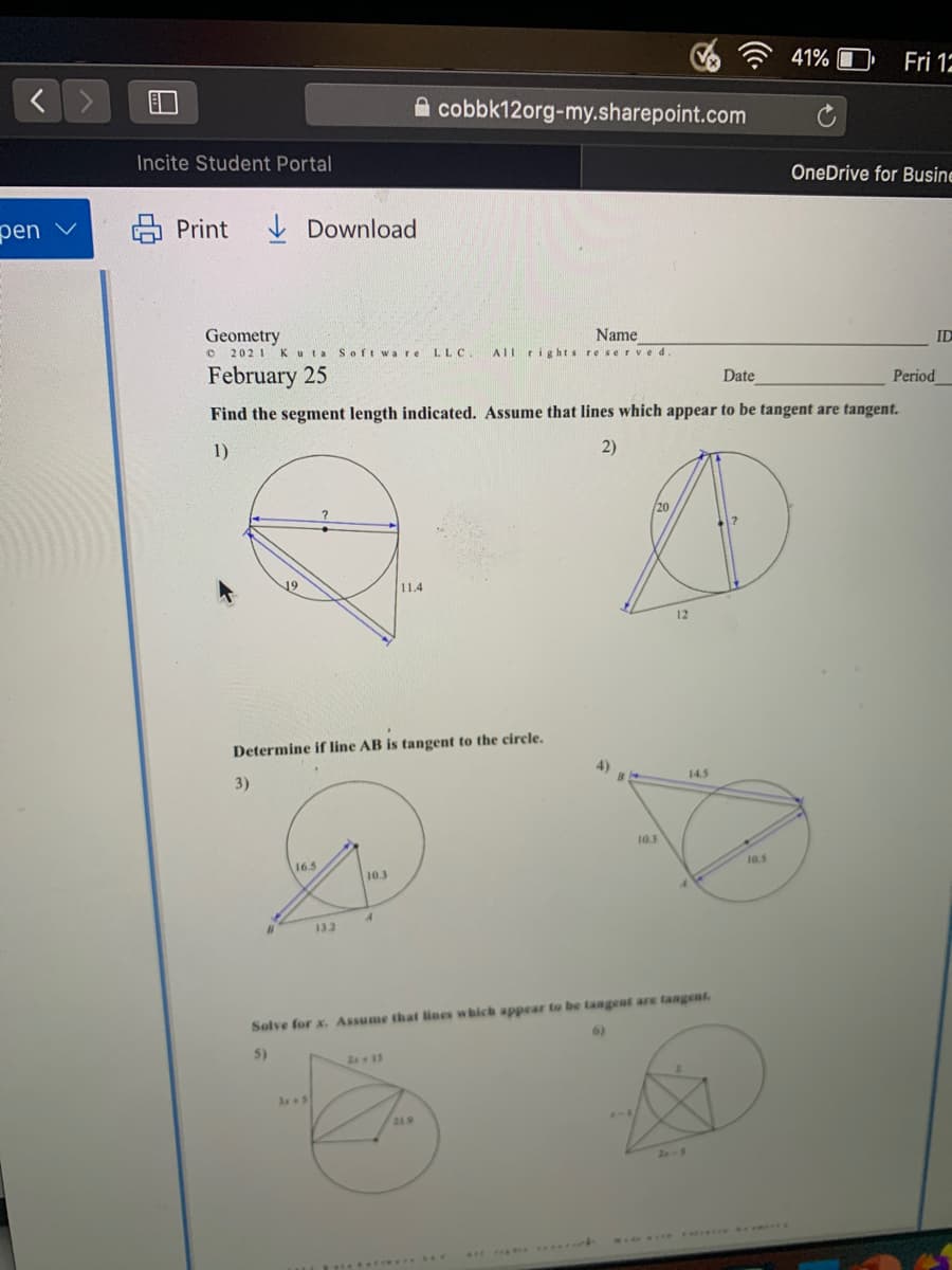 41% I
Fri 12
A cobbk12org-my.sharepoint.com
Incite Student Portal
OneDrive for Busine
pen
Print
I Download
Geometry
O 202 1
Name
ID
Kuta Softwa re
LLC
AII rights reserved.
February 25
Date
Period
Find the segment length indicated. Assume that lines which appear to be tangent are tangent.
1)
2)
20
19
11.4
12
Determine if line AB is tangent to the circle.
4)
14.5
3)
10.3
10.5
16.5
10.3
13.2
Solve for x. Assume that lines which appear to be tangent are tangent.
5)
2s 15
21.9
