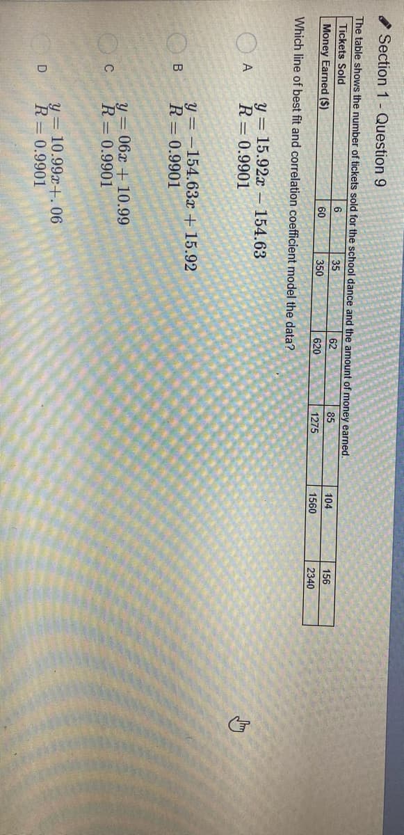 Section 1 - Question 9
The table shows the number of tickets sold for the school dance and the amount of money earned.
Tickets Sold
6.
35
62
85
104
156
Money Earned ($)
60
350
620
1275
1560
2340
Which line of best fit and correlation coefficient model the data?
y = 15.92x
- 154.63
A
R= 0.9901
y = -154.63x + 15.92
R= 0.9901
B
y = 06x + 10.99
C
R= 0.9901
y = 10.99x+. 06
R= 0.9901
