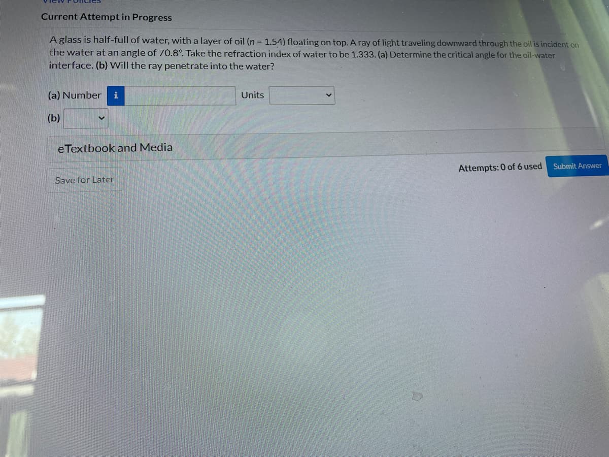 Current Attempt in Progress
A glass is half-full of water, with a layer of oil (n = 1.54) floating on top. A ray of light traveling downward through the oil is incident on
the water at an angle of 70.8°. Take the refraction index of water to be 1.333. (a) Determine the critical angle for the oil-water
interface. (b) Will the ray penetrate into the water?
(a) Number i
(b)
eTextbook and Media
Save for Later
Units
Attempts: 0 of 6 used
Submit Answer