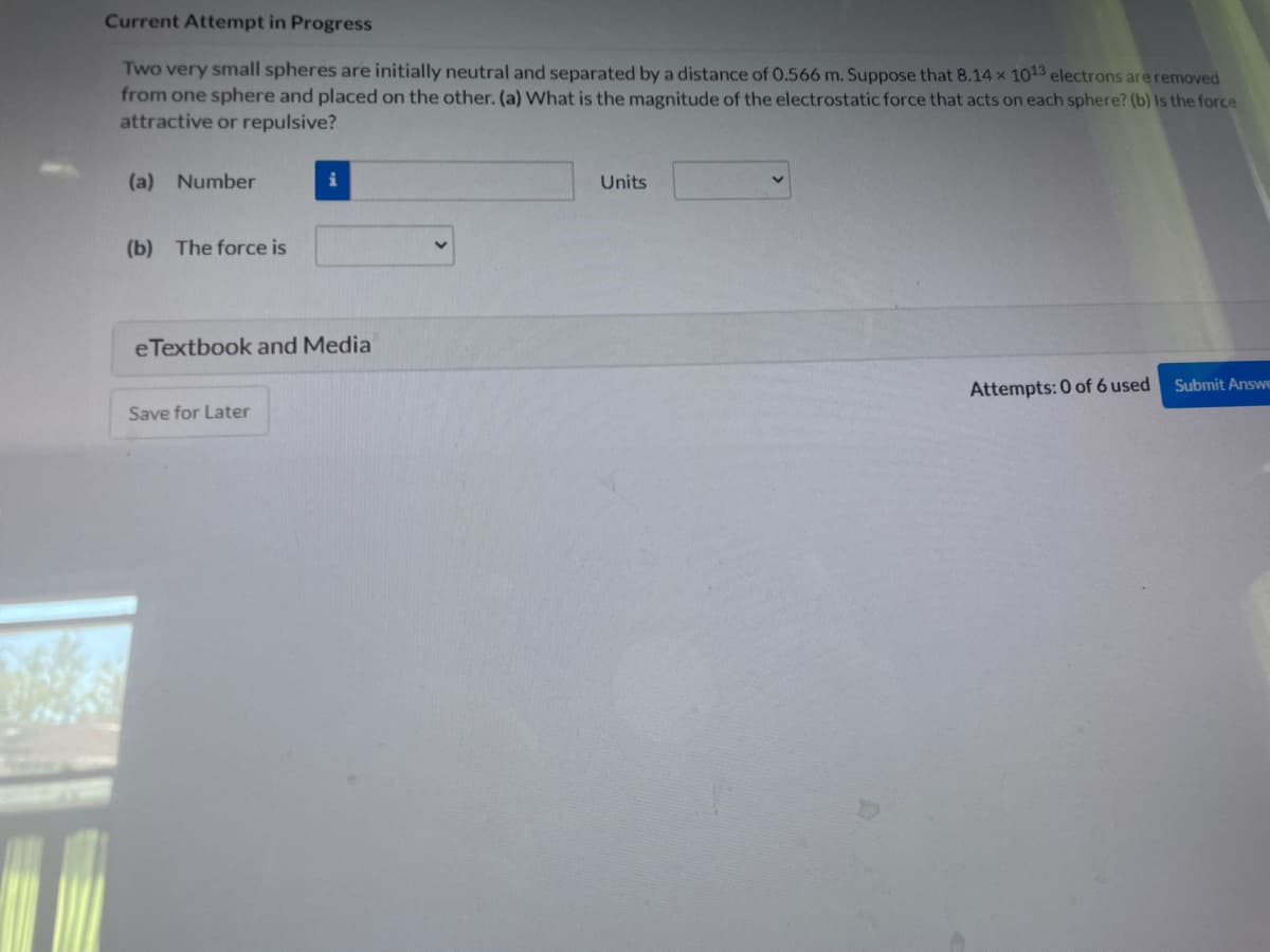 Current Attempt in Progress
Two very small spheres are initially neutral and separated by a distance of 0.566 m. Suppose that 8.14 x 1013 electrons are removed
from one sphere and placed on the other. (a) What is the magnitude of the electrostatic force that acts on each sphere? (b) is the force
attractive or repulsive?
(a) Number
(b) The force is
i
e Textbook and Media
Save for Later
Units
Attempts: 0 of 6 used
Submit Answe
