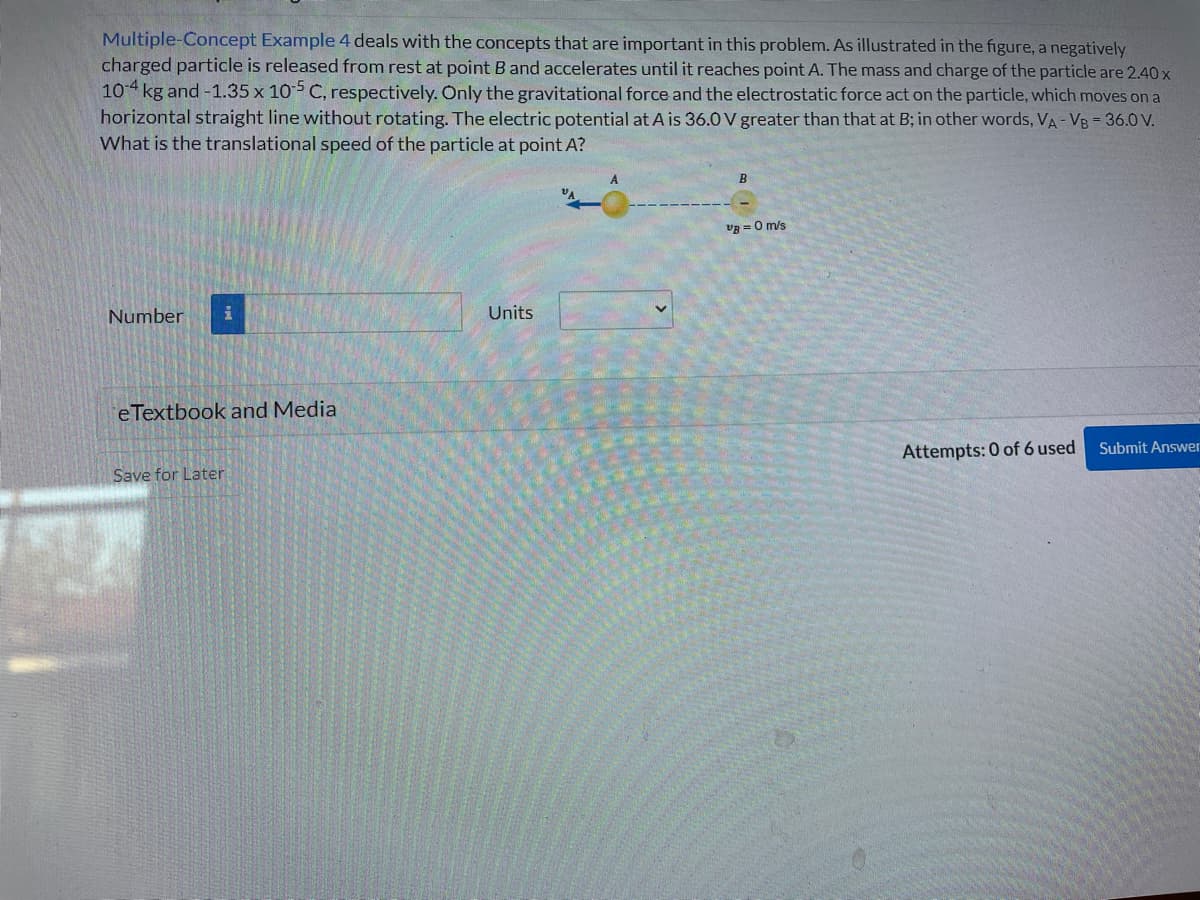 Multiple-Concept Example 4 deals with the concepts that are important in this problem. As illustrated in the figure, a negatively
charged particle is released from rest at point B and accelerates until it reaches point A. The mass and charge of the particle are 2.40 x
104 kg and -1.35 x 10-5 C, respectively. Only the gravitational force and the electrostatic force act on the particle, which moves on a
horizontal straight line without rotating. The electric potential at A is 36.0V greater than that at B; in other words, VA - VB = 36.0 V.
What is the translational speed of the particle at point A?
Number
i
eTextbook and Media
Save for Later
Units
A
B
v8 = 0 m/s
Attempts: 0 of 6 used
Submit Answer
