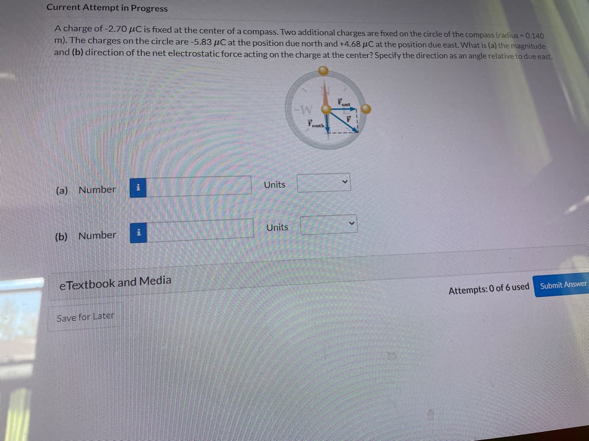 Current Attempt in Progress
A charge of -2.70 μC is fixed at the center of a compass. Two additional charges are fixed on the circle of the compass (radius = 0.140
m). The charges on the circle are -5.83 μC at the position due north and +4.68 μC at the position due east. What is (a) the magnitude
and (b) direction of the net electrostatic force acting on the charge at the center? Specify the direction as an angle relative to due east.
(a) Number
(b) Number
i
Save for Later
i
eTextbook and Media
Units
Units
-W
Fouth
east
F
Attempts: 0 of 6 used
Submit Answer