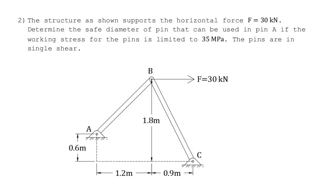 2) The structure as shown supports the horizontal force F = 30 kN.
Determine the safe diameter of pin that can be used in pin A if the
working stress for the pins is limited to 35 MPa. The pins are in
single shear.
A
0.6m
1
1.2m
B
1.8m
+
0.9m
F=30 kN
C