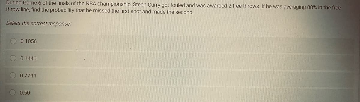 During Game 6 of the finals of the NBA championship, Steph Curry got fouled and was awarded 2 free throws. If he was averaging 88% in the free
throw line, find the probability that he missed the first shot and made the second.
Select the correct response:
0.1056
0.1440
0.7744
0.50