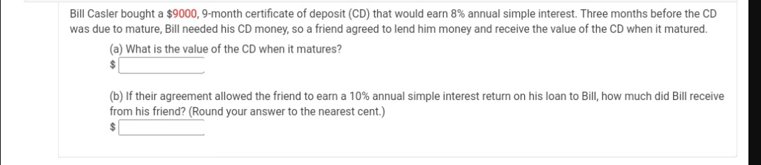 Bill Casler bought a $9000, 9-month certificate of deposit (CD) that would earn 8% annual simple interest. Three months before the CD
was due to mature, Bill needed his CD money, so a friend agreed to lend him money and receive the value of the CD when it matured.
(a) What is the value of the CD when it matures?
2$
(b) If their agreement allowed the friend to earn a 10% annual simple interest return on his loan to Bill, how much did Bill receive
from his friend? (Round your answer to the nearest cent.)
