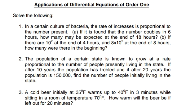 Applications of Differential Equations of Order One
Solve the following:
1. In a certain culture of bacteria, the rate of increases is proportional to
the number present. (a) If it is found that the number doubles in 6
hours, how many may be expected at the end of 18 hours? (b) If
there are 10? at the end of 4 hours, and 8x10? at the end of 8 hours,
how many were there in the beginning?
2. The population of a certain state is known to grow at a rate
proportional to the number of people presently living in the state. If
after 10 years the population has trebled and if after 20 years the
population is 150,000, find the number of people initially living in the
state.
3. A cold beer initially at 35°F warms up to 40°F in 3 minutes while
sitting in a room of temperature 70°F. 'How warm will the beer be if
left out for 20 minutes?
