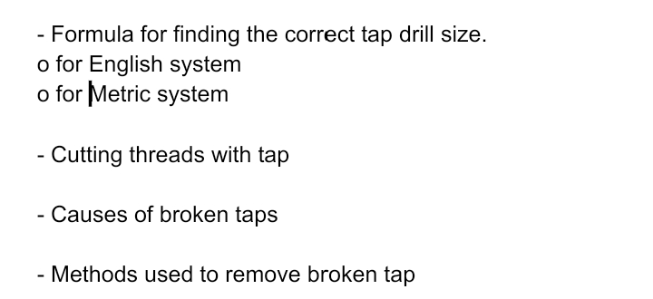 - Formula for finding the correct tap drill size.
o for English system
o for Metric system
- Cutting threads with tap
- Causes of broken taps
- Methods used to remove broken tap
