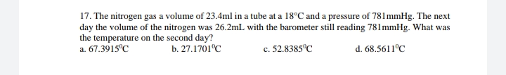 17. The nitrogen gas a volume of 23.4ml in a tube at a 18°C and a pressure of 781mmHg. The next
day the volume of the nitrogen was 26.2mL with the barometer still reading 781mmHg. What was
the temperature on the second day?
a. 67.3915°C
b. 27.1701°C
c. 52.8385°C
d. 68.5611°C
