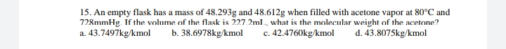15. An empty flask has a mass of 48.293g and 48.612g when filled with acetone vapor at 80°C and
728mmHg. If the volume of the flask is 227.2ml., what is the molecular weight of the acetone?
a. 43.7497kg/kmol
b. 38.6978kg/kmol
c. 42.4760kg/kmol
d. 43.8075kg/kmol
