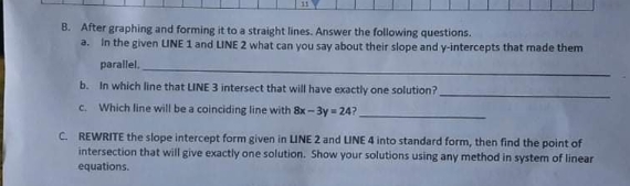 B. After graphing and forming it to a straight lines. Answer the following questions.
a.
In the given LINE 1 and LINE 2 what can you say about their slope and y-intercepts that made them
parallel.
b. In which line that LINE 3 intersect that will have exactly one solution?
C.
Which line will be a coinciding line with 8x -3y = 24?
C. REWRITE the slope intercept form given in LINE 2 and LINE 4 into standard form, then find the point of
intersection that will give exactly one solution. Show your solutions using any method in system of linear
equations.
