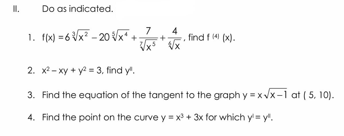 II.
Do as indicoated.
7
1. f(x) =6 {x? – 20 x* +
4
find f (4) (x).
5 /x
X.
2. x2 – xy + y2 = 3, find y".
3. Find the equation of the tangent to the graph y = x /x-1 at ( 5, 10).
4. Find the point on the curve y = x3 + 3x for which y = y!!.
