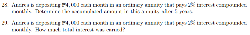 28. Andrea is depositing P4, 000 each month in an ordinary annuity that pays 2% interest compounded
monthly. Determine the accumulated amount in this annuity after 5 years.
29. Andrea is depositing P4, 000 each month in an ordinary annuity that pays 2% interest compounded
monthly. How much total interest was earned?
