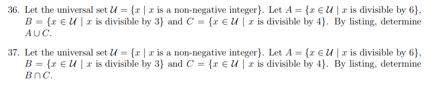 36. Let the universal set U = {r | x is a non-negative integer}. Let A = {x E U | x is divisible by 6},
B = {x € U | x is divisible by 3} and C = {x E U | x is divisible by 4}. By listing, determine
AUC.
37. Let the universal set U = {x | x is a non-negative integer}. Let A = {x €U | x is divisible by 6},
B = {x E U | x is divisible by 3} and C = {x E U | x is divisible by 4}. By listing, determine
BnC.
