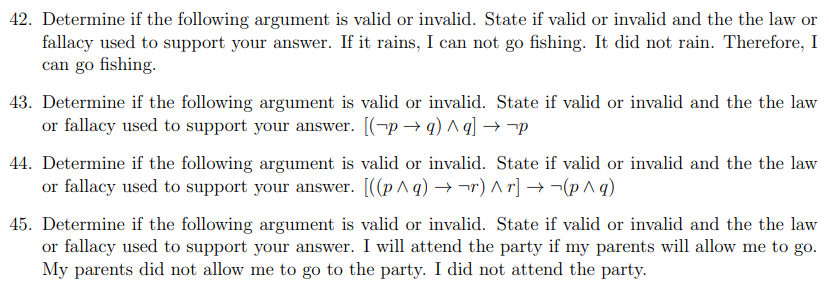 42. Determine if the following argument is valid or invalid. State if valid or invalid and the the law or
fallacy used to support your answer. If it rains, I can not go fishing. It did not rain. Therefore, I
can go fishing.
43. Determine if the following argument is valid or invalid. State if valid or invalid and the the law
or fallacy used to support your answer. [(¬p → q) ^ g] → -p
44. Determine if the following argument is valid or invalid. State if valid or invalid and the the law
or fallacy used to support your answer. [((p^ q) → ¬r) A r] → ¬(p ^ q)
45. Determine if the following argument is valid or invalid. State if valid or invalid and the the law
or fallacy used to support your answer. I will attend the party if my parents will allow me to go.
My parents did not allow me to go to the party. I did not attend the party.
