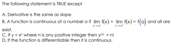 The following statement is TRUE except
A. Derivative is the same as slope.
B. A function is continuous at a number a if lim f(x) = lim f(x) = f(a) and all are
= t(c)
exist.
C. If y = xr wheren is any positive integer then yln) = n!
D. If the function is differentiable then it is continuOus.
