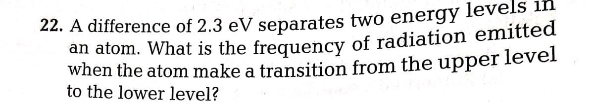 22. A difference of 2.3 eV separates two energy levels in
an atom. What is the frequency of radiation emitted
when the atom make a transition from the upper level
to the lower level?
