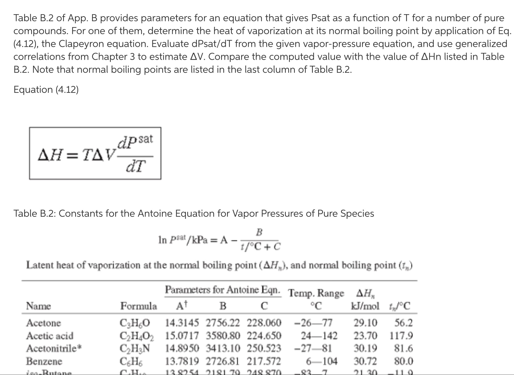 Table B.2 of App. B provides parameters for an equation that gives Psat as a function of T for a number of pure
compounds. For one of them, determine the heat of vaporization at its normal boiling point by application of Eq.
(4.12), the Clapeyron equation. Evaluate dPsat/dT from the given vapor-pressure equation, and use generalized
correlations from Chapter 3 to estimate AV. Compare the computed value with the value of AHn listed in Table
B.2. Note that normal boiling points are listed in the last column of Table B.2.
Equation (4.12)
dpsat
ДН - ТАУ-
đT
Table B.2: Constants for the Antoine Equation for Vapor Pressures of Pure Species
B
In Psat /kPa = A –-
1/°C + C
Latent heat of vaporization at the normal boiling point (AH,), and normal boiling point (1,)
Parameters for Antoine Eqn. Temp. Range AH,
Name
Formula
At
°C
kJ/mol t„°C
C3H¿O 14.3145 2756.22 228.060 -26–77
C2H4O2 15.0717 3580.80 224.650
CH3N 14.8950 3413.10 250.523 -27–81
13.7819 2726.81 217.572
13 8254 2181 .79. 248 870
Acetone
29.10
56.2
Acetic acid
24–142
23.70 117.9
Acetonitrile*
30.19
81.6
Benzene
C¿H6
6-104
30.72
80.0
ion Butane
21 30
