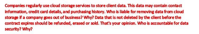 Companies regularly use cloud storage services to store client data. This data may contain contact
information, credit card details, and purchasing history. Who is liable for removing data from cloud
storage if a company goes out of business? Why? Data that is not deleted by the client before the
contract expires should be refunded, erased or sold. That's your opinion. Who is accountable for data
security? Why?
