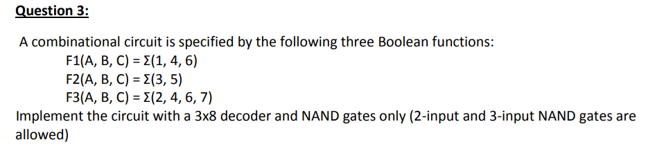 Question 3:
A combinational circuit is specified by the following three Boolean functions:
F1(A, B , C) = Σ(1, 4, 6)
F2(A, B, C) = E(3, 5)
F3(A, В, C) 3D 2(2, 4, 6, 7)
Implement the circuit with a 3x8 decoder and NAND gates only (2-input and 3-input NAND gates are
allowed)
