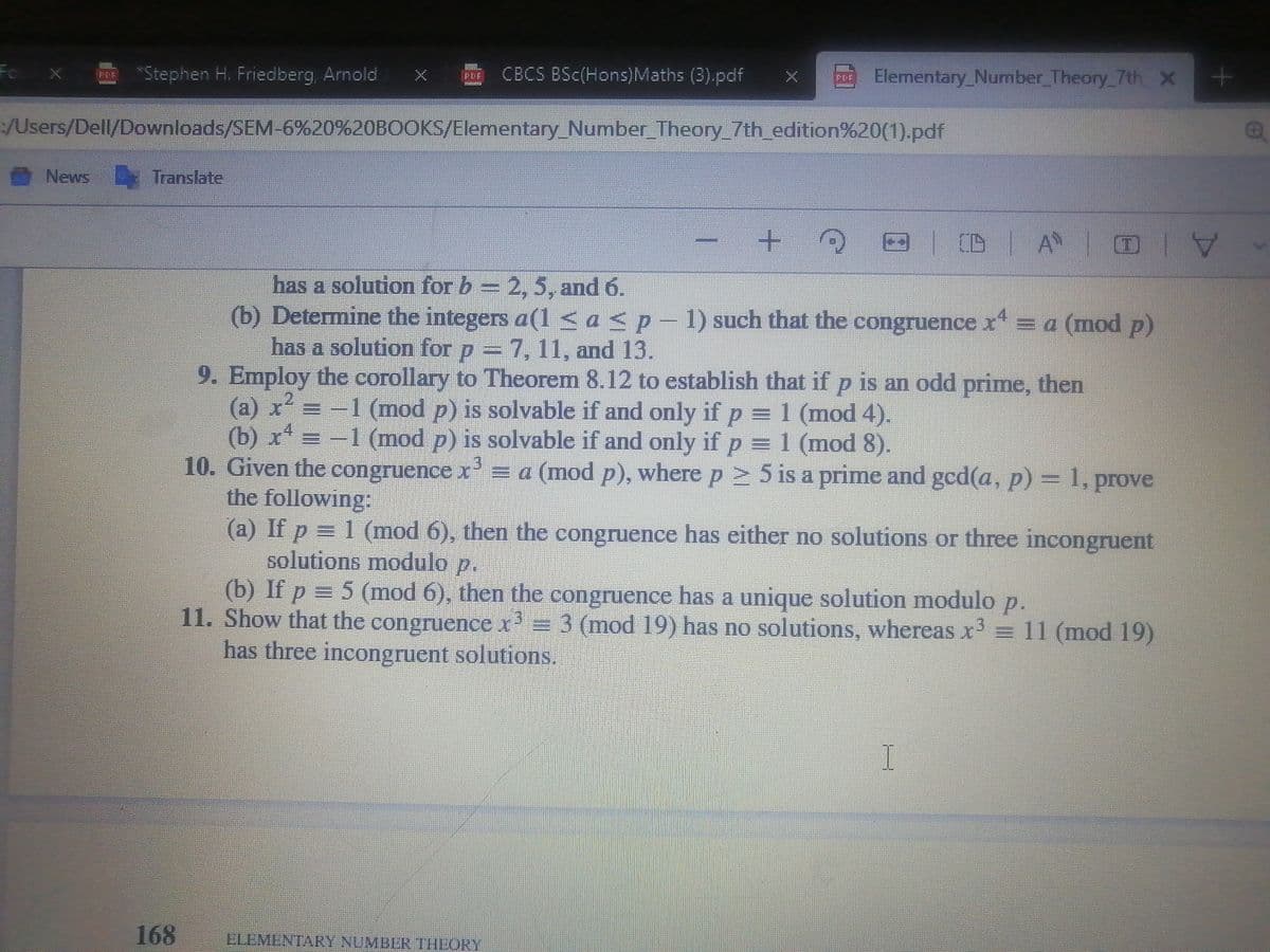 Fo X
*Stephen H. Friedberg, Arnald
CBCS BSc(Hons)Maths (3).pdf
Elementary_Number Theory 7th x
PDE
台
/Users/Dell/Downloads/SEM-6%20%20BOOKS/Elementary_Number Theory_7th_edition%20(1).pdf
News Translate
(D A TI
日一寸
has a solution for b = 2, 5, and 6.
(b) Determine the integers a(1<a<p
-
1) such that the congruence x = a (mod p)
has a solution for p = 7, 11, and 13.
9. Employ the corollary to Theorem 8.12 to establish that if p is an odd prime, then
(a) x²
(b) x = -1 (mod p) is solvable if and only if p = 1 (mod 8).
10. Given the congruence x' = a (mod p), where p 5 is a prime and gcd(a, p) = 1, prove
the following:
(a) If p = 1 (mod 6), then the congruence has either no solutions or three incongruent
solutions modulo p.
(b) If p = 5 (mod 6), then the congruence has a unique solution modulo p.
11. Show that the congruence x= 3 (mod 19) has no solutions, whereas x = 11 (mod 19)
has three incongruent solutions.
2.
-1(mod p) is solvable if and only if p = 1 (mod 4).
168
ELEMENTARY NUMBLR THEORY
