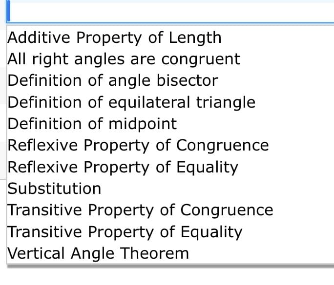 Additive Property of Length
All right angles are congruent
Definition of angle bisector
Definition of equilateral triangle
Definition of midpoint
Reflexive Property of Congruence
Reflexive Property of Equality
Substitution
Transitive Property of Congruence
Transitive Property of Equality
Vertical Angle Theorem
