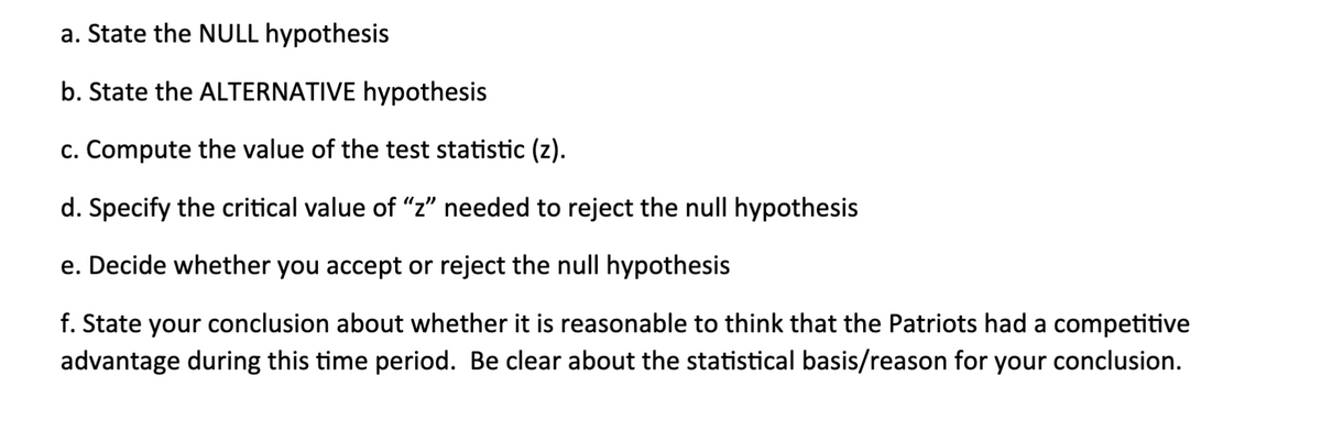 a. State the NULL hypothesis
b. State the ALTERNATIVE hypothesis
c. Compute the value of the test statistic (z).
d. Specify the critical value of "z" needed to reject the null hypothesis
e. Decide whether you accept or reject the null hypothesis
f. State your conclusion about whether it is reasonable to think that the Patriots had a competitive
advantage during this time period. Be clear about the statistical basis/reason for your conclusion.
