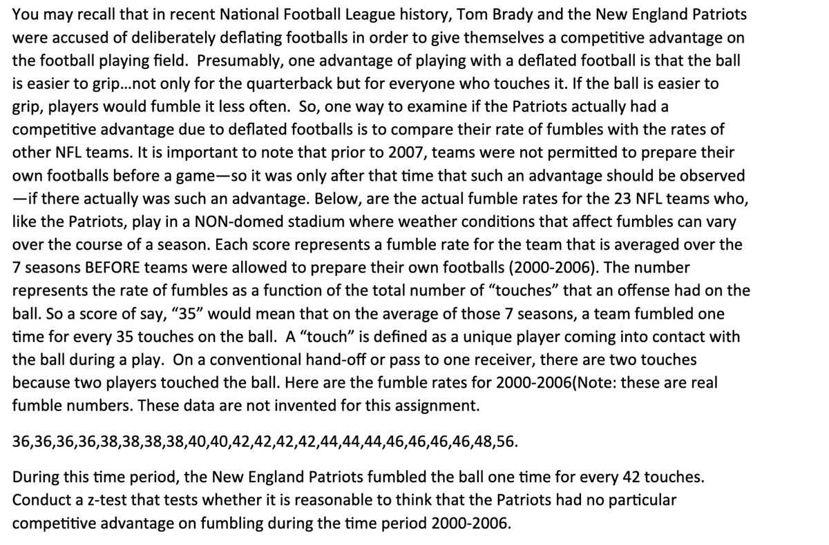 You may recall that in recent National Football League history, Tom Brady and the New England Patriots
were accused of deliberately deflating footballs in order to give themselves a competitive advantage on
the football playing field. Presumably, one advantage of playing with a deflated football is that the ball
is easier to grip...not only for the quarterback but for everyone who touches it. If the ball is easier to
grip, players would fumble it less often. So, one way to examine if the Patriots actually had a
competitive advantage due to deflated footballs is to compare their rate of fumbles with the rates of
other NFL teams. It is important to note that prior to 2007, teams were not permitted to prepare their
own footballs before a game-so it was only after that time that such an advantage should be observed
-if there actually was such an advantage. Below, are the actual fumble rates for the 23 NFL teams who,
like the Patriots, play in a NON-domed stadium where weather conditions that affect fumbles can vary
over the course of a season. Each score represents a fumble rate for the team that is averaged over the
7 seasons BEFORE teams were allowed to prepare their own footballs (2000-2006). The number
represents the rate of fumbles as a function of the total number of "touches" that an offense had on the
ball. So a score of say, "35" would mean that on the average of those 7 seasons, a team fumbled one
time for every 35 touches on the ball. A "touch" is defined as a unique player coming into contact with
the ball during a play. On a conventional hand-off or pass to one receiver, there are two touches
because two players touched the ball. Here are the fumble rates for 2000-2006(Note: these are real
fumble numbers. These data are not invented for this assignment.
36,36,36,36,38,38,38,38,40,40,42,42,42,42,44,44,44,46,46,46,46,48,56.
During this time period, the New England Patriots fumbled the ball one time for every 42 touches.
Conduct a z-test that tests whether it is reasonable to think that the Patriots had no particular
competitive advantage on fumbling during the time period 2000-2006.

