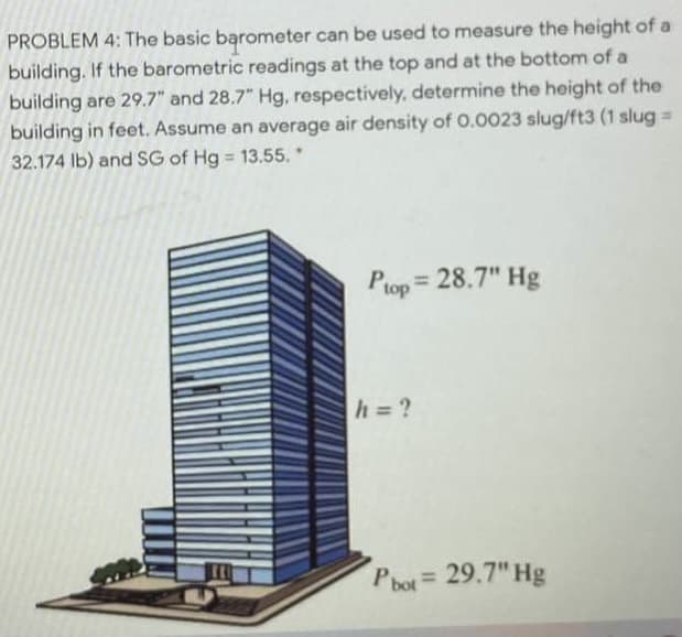 PROBLEM 4: The basic barometer can be used to measure the height of a
building. If the barometric readings at the top and at the bottom of a
building are 29.7" and 28.7" Hg, respectively, determine the height of the
building in feet. Assume an average air density of 0.0023 slug/ft3 (1 slug =
32.174 Ib) and SG of Hg 13.55.*
P = 28.7" Hg
%3D
top
h = ?
Pbot= 29.7" Hg
