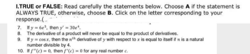 I.TRUE or FALSE: Read carefully the statements below. Choose A if the statement is
ALWAYS TRUE, otherwise, choose B. Click on the letter corresponding to your
response.(
7. Ify 6e, then y' 30e.
8. The derivative of a product will never be equal to the product of derivatives.
9. If y cos x, then the nth derivative of y with respect to x is equal to itself if n is a natural
number divisible by 4.
10. If f"(c) = 0, then f'(c) = 0 for any real number c.
