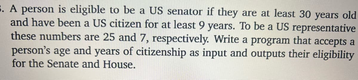 E. A person is eligible to be a US senator if they are at least 30 years old
and have been a US citizen for at least 9 years. To be a US representative
these numbers are 25 and 7, respectively. Write a program that accepts a
person's age and years of citizenship as input and outputs their eligibility
for the Senate and House.
