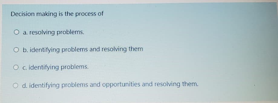 Decision making is the process of
O a. resolving problems.
O b. identifying problems and resolving them
O c. identifying problems.
O d. identifying problems and opportunities and resolving them.
