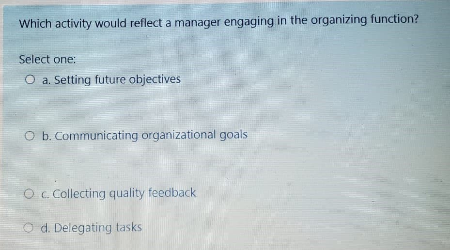 Which activity would reflect a manager engaging in the organizing function?
Select one:
O a. Setting future objectives
O b. Communicating organizational goals
O c. Collecting quality feedback
O d. Delegating tasks
