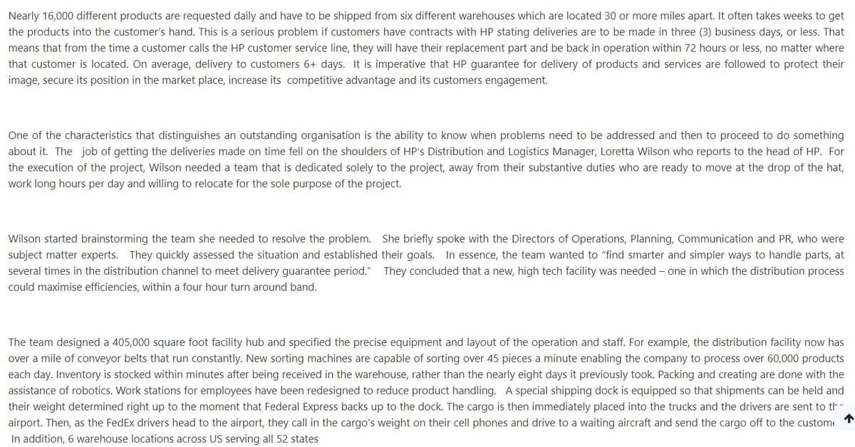 Nearly 16,000 different products are requested daily and have to be shipped from six different warehouses which are located 30 or more miles apart. It often takes weeks to get
the products into the customer's hand. This is a serious problem if customers have contracts with HP stating deliveries are to be made in three (3) business days, or less. That
means that from the time a customer calls the HP customer service line, they will have their replacement part and be back in operation within 72 hours or less, no matter where
that customer is located. On average, delivery to customers 6+ days. It is imperative that HP guarantee for delivery of products and services are followed to protect their
image, secure its position in the market place, increase its competitive advantage and its customers engagement.
One of the characteristics that distinguishes an outstanding organisation is the ability to know when problems need to be addressed and then to proceed to do something
about it. The job of getting the deliveries made on time fell on the shoulders of HP's Distribution and Logistics Manager, Loretta Wilson who reports to the head of HP. For
the execution of the project, Wilson needed a team that is dedicated solely to the project, away from their substantive duties who are ready to move at the drop of the hat,
work long hours per day and willing to relocate for the sole purpose of the project.
Wilson started brainstorming the team she needed to resolve the problem. She briefly spoke with the Directors of Operations, Planning, Communication and PR, who were
subject matter experts. They quickly assessed the situation and established their goals. In essence, the team wanted to "find smarter and simpler ways to handle parts, at
several times in the distribution channel to meet delivery guarantee period." They concluded that a new, high tech facility was needed – one in which the distribution process
could maximise efficiencies, within a four hour turn around band.
The team designed a 405,000 square foot facility hub and specified the precise equipment and layout of the operation and staff. For example, the distribution facility now has
over a mile of conveyor belts that run constantly. New sorting machines are capable of sorting over 45 pieces a minute enabling the company to process over 60,000 products
each day. Inventory is stocked within minutes after being received in the warehouse, rather than the nearly eight days it previously took. Packing and creating are done with the
assistance of robotics. Work stations for employees have been redesigned to reduce product handling. A special shipping dock is equipped so that shipments can be held and
their weight determined right up to the moment that Federal Express backs up to the dock. The cargo is then immediately placed into the trucks and the drivers are sent to th-
个
airport. Then, as the FedEx drivers head to the airport, they call in the cargo's weight on their cell phones and drive to a waiting aircraft and send the cargo off to the custome
In addition, 6 warehouse locations across US serving all 52 states
