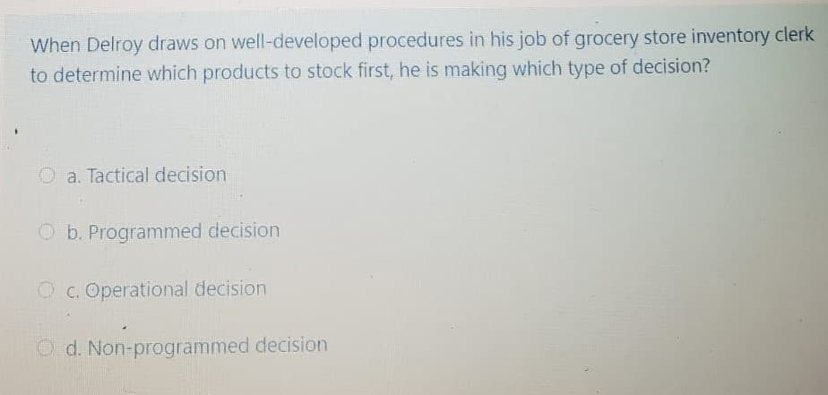 When Delroy draws on well-developed procedures in his job of grocery store inventory clerk
to determine which products to stock first, he is making which type of decision?
O a. Tactical decision
O b. Programmed decision
O c. Operational decision
O d. Non-programmed decision
