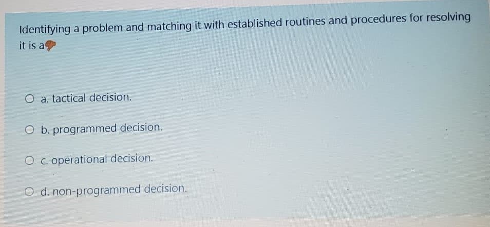 Identifying a problem and matching it with established routines and procedures for resolving
it is a
O a. tactical decision.
O b. programmed decision.
O c. operational decision.
O d. non-programmed decision.
