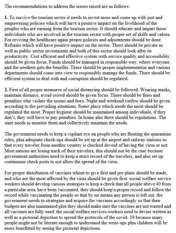 The recommendations to address the issues raised are as follows:
1. To survive the tourism sector it needs to invest more and come up with just and
empowering policies which will have a positive impact on the livelihood of the
peoples who are earning from the tourism sector. It should educate and impart those
individuals who are involved in the tourism sector with proper set of skills and values.
For reviving the healthcare again proper policies and adjustments should be done.
Reforms which will have positive impact on the sector. There should be private as
well as public sector investments and both of this sector should look after its
productivity. Cost efficient and effective system with service quality and accessibility
should be given focus. Funds should be managed in responsible way, where everyone
and the neediest gets the benefits. There should be proper implementation and various
departments should come into view to responsibly manage the funds. There should be
efficient system to deal with and corruption should be regulated.
2. First of all proper measures of social distancing should be followed. Wearing masks,
maintain distance, avoid crowd should be given focus. There should be fines and
penalties who violate the norms and laws. Night and weekend curfew should be given
according to the prevailing situations. Some place which needs the most should be
regulated the most. Proper hygiene should be maintained among individuals, if they
don't, they will have to pay penalties. In home also there should be regulations. The
state needs to monitor them and collectively maintain the needs.
The government needs to keep a vigilant eye on people who are flouting the quarantine
rules, plus adequate check-ups should be set up at the airport and railway stations so
that every traveler from another country is checked devoid of having the virus or not.
Most nations are losing track of their travelers, this should not be the case because
government authorities need to keep a strict record of the travelers, and also set up
continuous check posts to not allow the spread of the virus.
For proper distribution of vaccines whom to give first and pre plans should be made,
and who are the most affected by the virus should be given first. social welfare service
workers should develop various strategies to keep a check that all people above 40 from
a particular area, have been vaccinated. they should keep a proper record and follow the
record while vaccinating the people so that by no means any person is left out. the
government needs to strategize and acquire the vaccines accordingly so that their
budgets are also maintained plus they should make sure the vaccines are not wasted and
all vaccines are fully used. the social welfare services workers need to devise written as
well as a pictorial depiction to spread the protocols of the covid- 19 because many
people might not be literate enough to understand the write-ups plus children will be
more benefitted by seeing the pictorial depictions.
