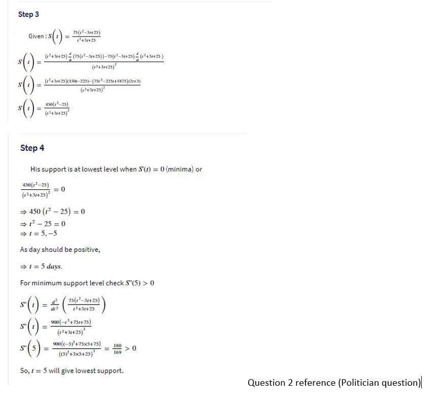 Step 3
75(12-3+25)
243+25
Given :S
(+3425) (75(-325))-75(12-3425) (+3e25)
(1243425)
(12+3425)(150-225)-(750-23+1875)(2+3)
(434425)
4s0(22-25)
(1243+25)
Step 4
His support is at lowest level when S'(1) = 0 (minima) or
450(12-25)
= 0
(1243++25)
= 450 (1 - 25) = 0
= ? - 25 = 0
>1 = 5,-5
As day should be positive,
=1 = 5 days.
For minimum support level check S"(5) > 0
2 (75(?-3423)
() = #0
*()-
1243+25
900(-'+75++75)
(12434+25)
S"
%3!
900(-sy+75x5+75)
I80
S"
(s7+3x5+25)
169
So, 1 = 5 will give lowest support.
Question 2 reference (Politician question)
