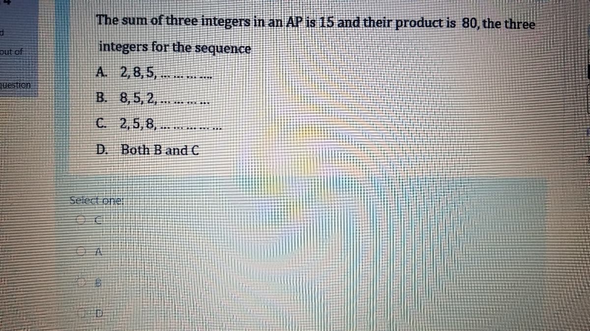 The sum of three integers in an AP is 15 and their product is 80, the three
integers for the sequence
out of
A. 2,8,5,.
question
B. 8,5, 2,
C 2,5,8,
D. Both B and C
Select one
