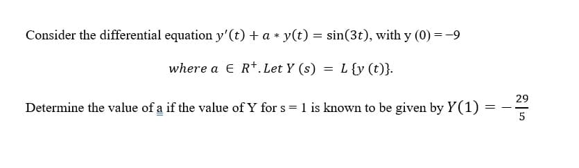 Consider the differential equation y'(t) + a * y(t) = sin(3t), with y (0) =-9
where a E R+.Let Y (s) = L{y (t)}.
29
Determine the value of a if the value of Y for s = 1 is known to be given by Y(1)
--
5
