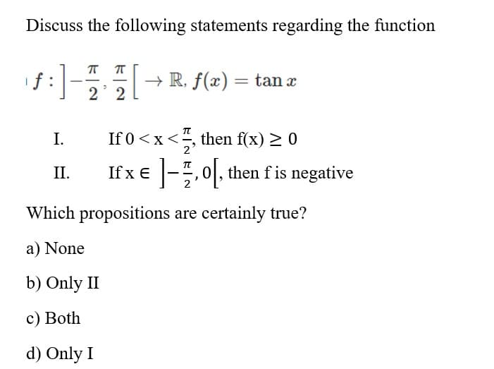 Discuss the following statements regarding the function
f :
+ R, f(x) = tan x
2 2
I.
If 0<x<, then f(x) > 0
II.
Il'x€ |-.0. then lis negative
x E
Which propositions are certainly true?
a) None
b) Only II
с) Both
d) Only I
