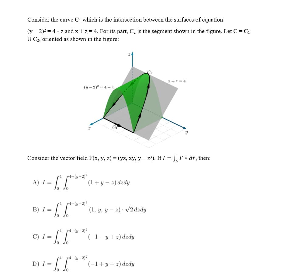 Consider the curve C1 which is the intersection between the surfaces of equation
(y - 2)2 = 4 - z and x + z= 4. For its part, C2 is the segment shown in the figure. Let C= C1
U C2, oriented as shown in the figure:
a +z = 4
(y – 2)? = 4 – z
Consider the vector field F(x, y, z) = (yz, xy, y– z?). If I = S, F * dr, then:
r4 4-(y-2)2
A) I =
(1+y – 2) dzdy
0.
r4-(y-2)²
B) I =
(1, y, y – 2) · /2dzdy
•4-(y-2)²
C) I =
(-1– y + 2) dzdy
r4 4-(y-2)2
D) I =
(-1+y – 2) dzdy
