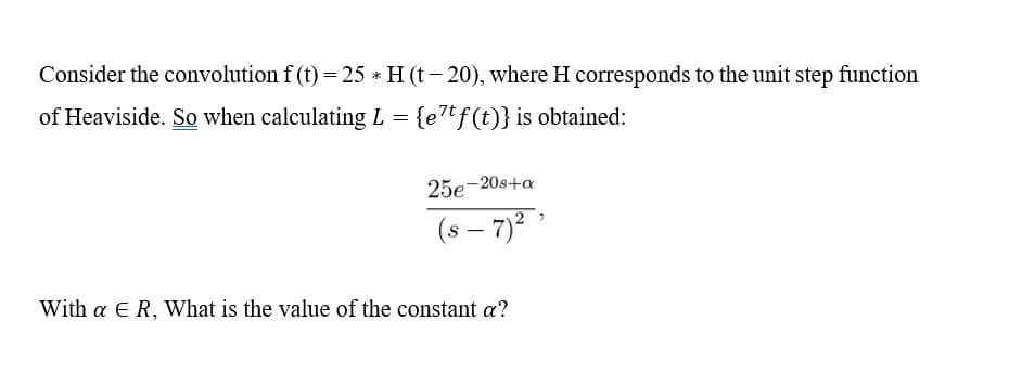Consider the convolution f (t) = 25 * H (t- 20), where H corresponds to the unit step function
of Heaviside. So when calculating L = {e7tf(t)} is obtained:
25e-20s+a
(s – 7)²
With a E R, What is the value of the constant a?

