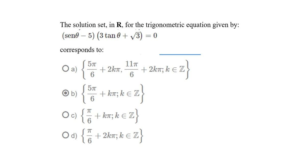 The solution set, in R, for the trigonometric equation given by:
(seno – 5) (3 tan 0 + /3) = 0
corresponds to:
{
11T
57
O a)
+ 2kT,
+ 2kT; k E Z
6.
b)
+ kT; k E Z
z}
2}
c)
+ kT; k E
O d) { +
+ 2kn; k E Z
